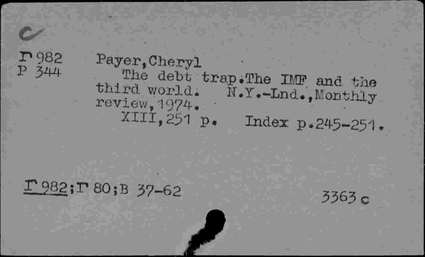 ﻿r*982
P 344
Payer,Cheryl
The debt trap.The IMF third world. N.Y.-Lnd.' review,1974. •
XIII, 25'1 p. Index p
and the
Monthly
245-251.
H282;r80;B 37-62
3363 c